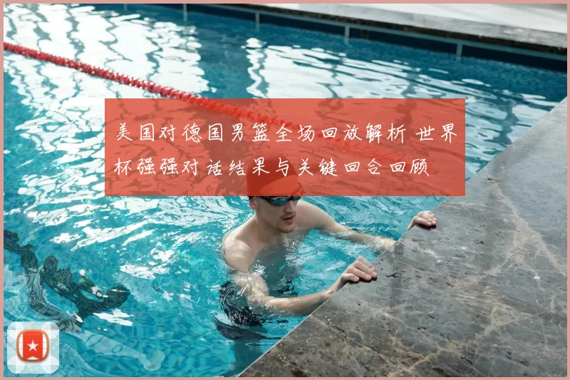 美国对德国男篮全场回放解析 世界杯强强对话结果与关键回合回顾