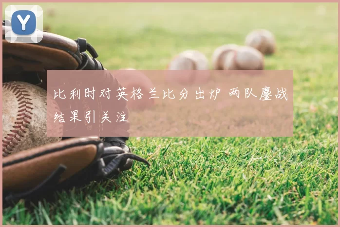 比利时对英格兰比分出炉 两队鏖战结果引关注