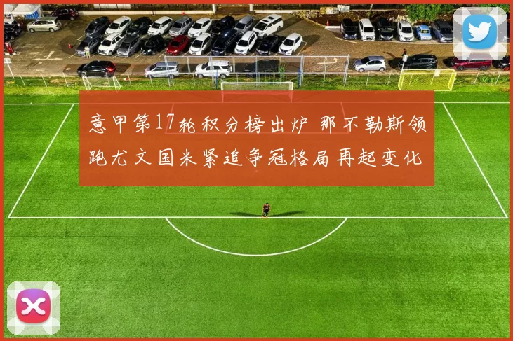 意甲第17轮积分榜出炉 那不勒斯领跑尤文国米紧追争冠格局再起变化