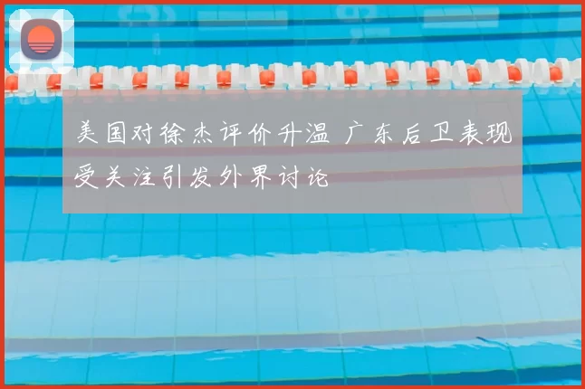 美国对徐杰评价升温 广东后卫表现受关注引发外界讨论