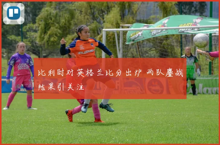 比利时对英格兰比分出炉 两队鏖战结果引关注
