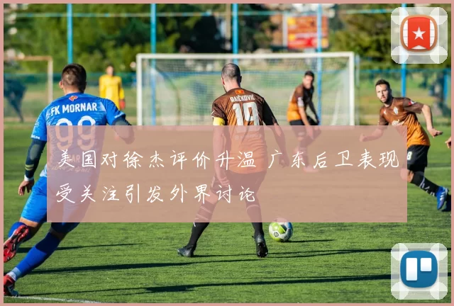 美国对徐杰评价升温 广东后卫表现受关注引发外界讨论