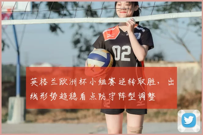 英格兰欧洲杯小组赛逆转取胜，出线形势趋稳看点防守阵型调整