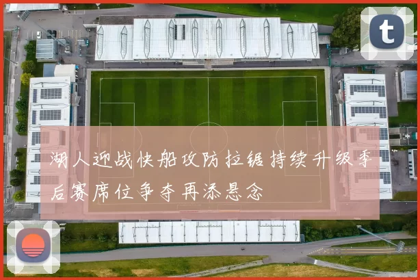 湖人迎战快船攻防拉锯持续升级季后赛席位争夺再添悬念