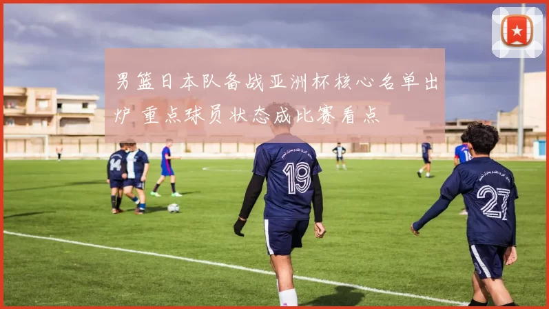 男篮日本队备战亚洲杯核心名单出炉 重点球员状态成比赛看点