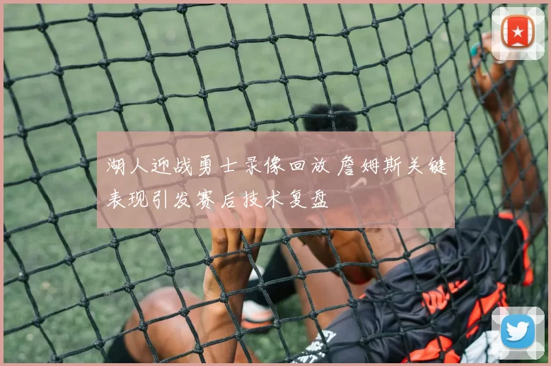 湖人迎战勇士录像回放 詹姆斯关键表现引发赛后技术复盘