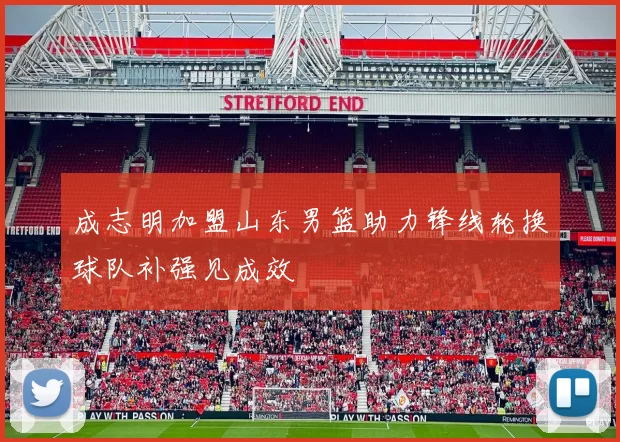 成志明加盟山东男篮助力锋线轮换球队补强见成效