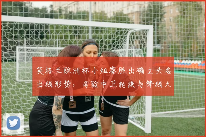 英格兰欧洲杯小组赛胜出确立头名出线形势，考验中卫轮换与锋线火力