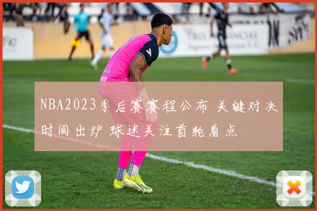 NBA2023季后赛赛程公布 关键对决时间出炉 球迷关注首轮看点