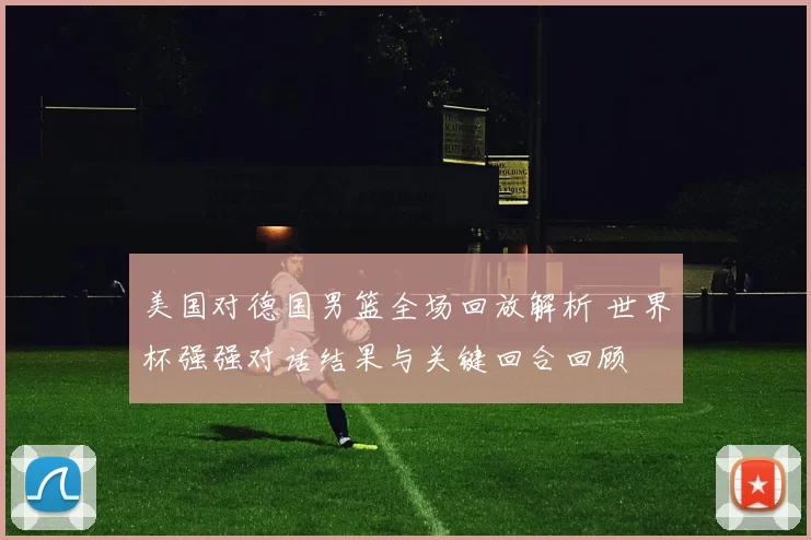美国对德国男篮全场回放解析 世界杯强强对话结果与关键回合回顾
