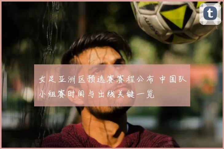 女足亚洲区预选赛赛程公布 中国队小组赛时间与出线关键一览