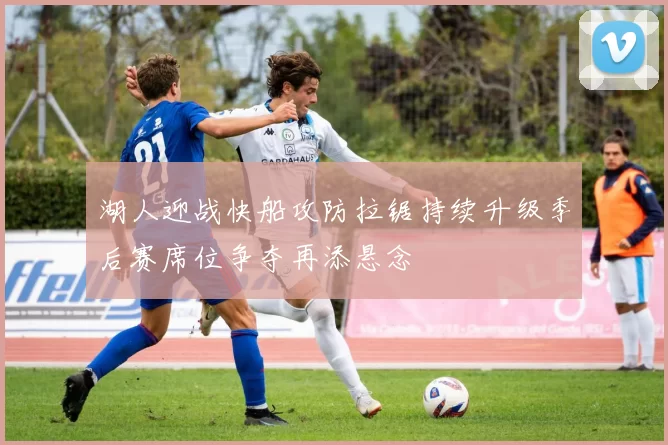 湖人迎战快船攻防拉锯持续升级季后赛席位争夺再添悬念