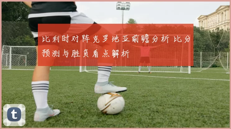 比利时对阵克罗地亚前瞻分析 比分预测与胜负看点解析
