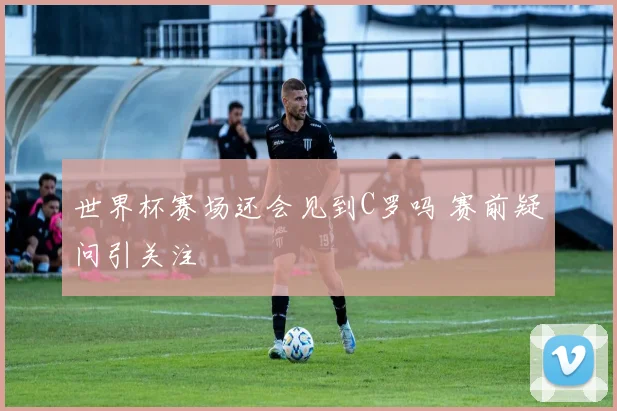 世界杯赛场还会见到C罗吗 赛前疑问引关注