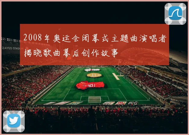 2008年奥运会闭幕式主题曲演唱者揭晓歌曲幕后创作故事