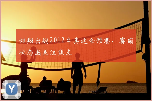 刘翔出战2012年奥运会预赛，赛前状态成关注焦点